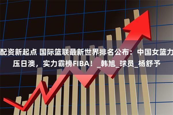 配资新起点 国际篮联最新世界排名公布：中国女篮力压日澳，实力霸榜FIBA！_韩旭_球员_杨舒予