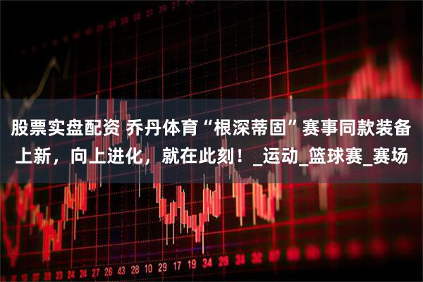 股票实盘配资 乔丹体育“根深蒂固”赛事同款装备上新，向上进化，就在此刻！_运动_篮球赛_赛场