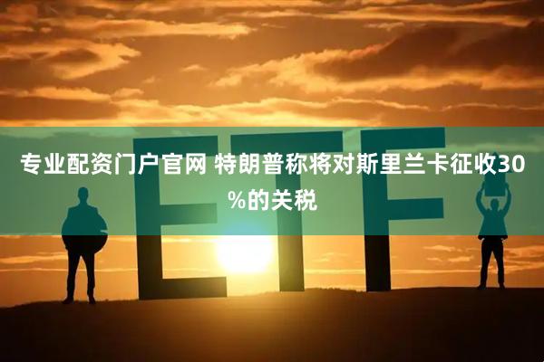 专业配资门户官网 特朗普称将对斯里兰卡征收30%的关税