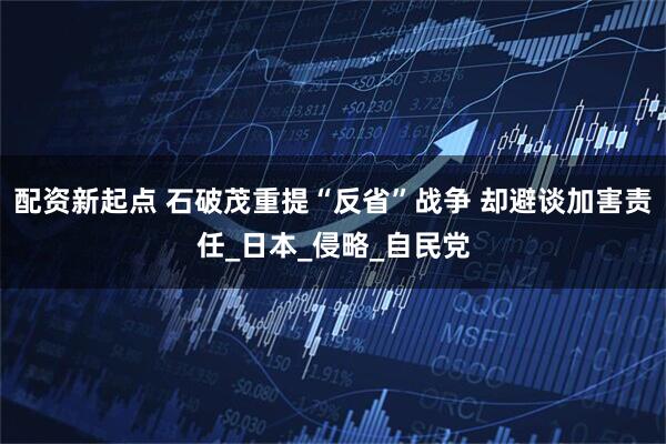 配资新起点 石破茂重提“反省”战争 却避谈加害责任_日本_侵略_自民党