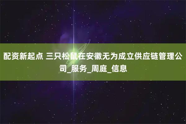 配资新起点 三只松鼠在安徽无为成立供应链管理公司_服务_周庭_信息
