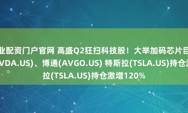 专业配资门户官网 高盛Q2狂扫科技股！大举加码芯片巨头英伟达(NVDA.US)、博通(AVGO.US) 特斯拉(TSLA.US)持仓激增120%