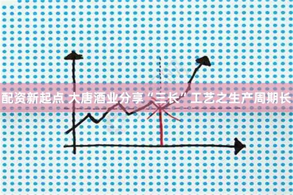 配资新起点 大唐酒业分享“三长”工艺之生产周期长