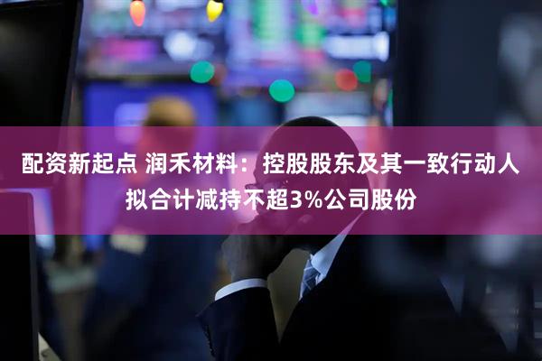 配资新起点 润禾材料：控股股东及其一致行动人拟合计减持不超3%公司股份