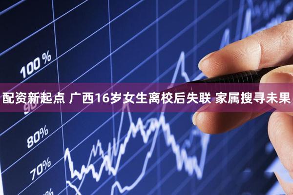 配资新起点 广西16岁女生离校后失联 家属搜寻未果