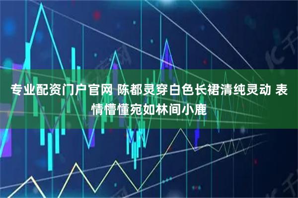 专业配资门户官网 陈都灵穿白色长裙清纯灵动 表情懵懂宛如林间小鹿