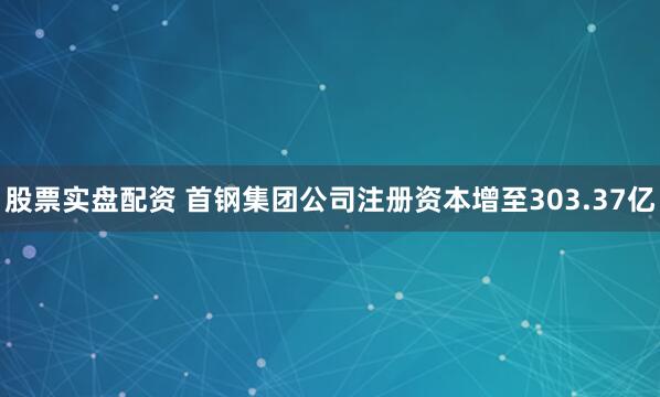 股票实盘配资 首钢集团公司注册资本增至303.37亿