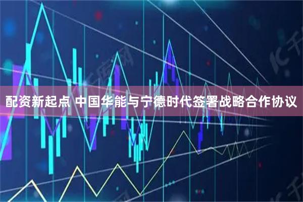 配资新起点 中国华能与宁德时代签署战略合作协议