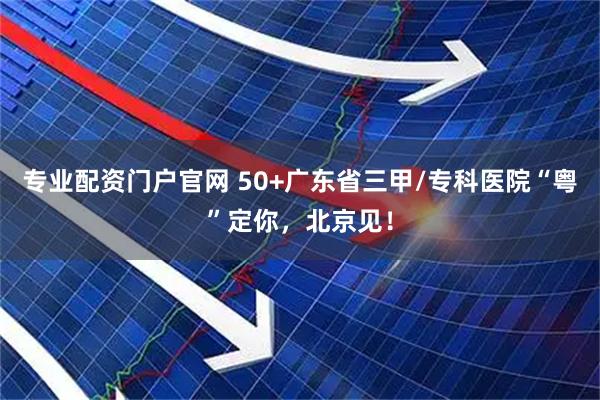 专业配资门户官网 50+广东省三甲/专科医院“粤”定你，北京见！