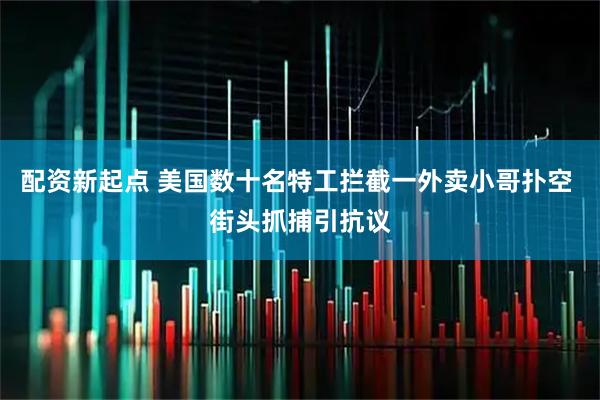 配资新起点 美国数十名特工拦截一外卖小哥扑空 街头抓捕引抗议