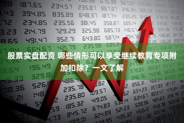 股票实盘配资 哪些情形可以享受继续教育专项附加扣除？一文了解