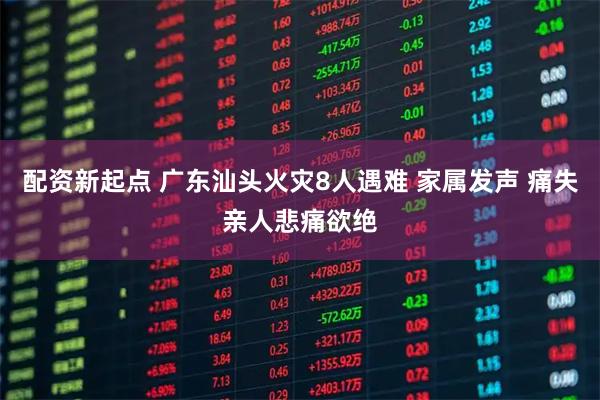 配资新起点 广东汕头火灾8人遇难 家属发声 痛失亲人悲痛欲绝