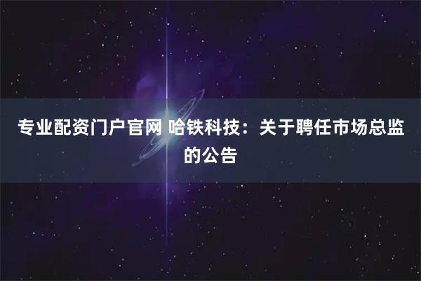 专业配资门户官网 哈铁科技：关于聘任市场总监的公告