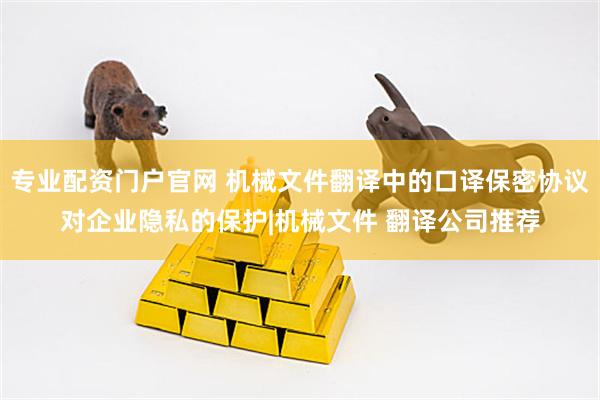 专业配资门户官网 机械文件翻译中的口译保密协议对企业隐私的保护|机械文件 翻译公司推荐