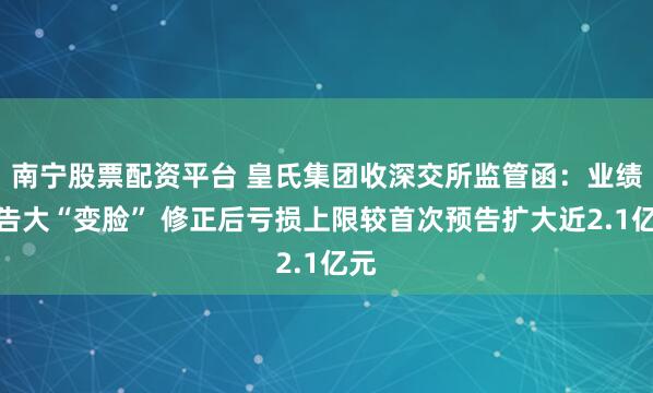 南宁股票配资平台 皇氏集团收深交所监管函：业绩预告大“变脸” 修正后亏损上限较首次预告扩大近2.1亿元